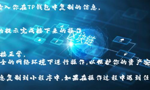 要将TP钱包中的信息复制到小程序中，可以按照以下步骤进行操作：

1. **打开TP钱包**：
   - 首先，在你的手机上打开TP钱包应用。

2. **定位到需要复制的信息**：
   - 找到你想要复制的数据，例如地址、交易记录或资产信息。

3. **复制信息**：
   - 长按你要复制的内容，系统会弹出一个复制的选项。点击“复制”。

4. **打开小程序**：
   - 在微信或其他支持小程序的应用中，打开相应的小程序。

5. **粘贴信息**：
   - 在小程序的文本框中，长按并选择“粘贴”来输入你在TP钱包中复制的信息。

6. **确认信息**：
   - 确保粘贴的信息正确无误，然后根据小程序的提示完成接下来的操作。

### 小贴士：
- 确保在进行复制和粘贴操作时，你的手机网络连接正常。
- 如果小程序需要访问你的钱包信息，请确保在安全的网络环境下进行操作，以保护你的资产安全。

通过以上步骤，你应该能够顺利地将TP钱包中的信息复制到小程序中。如果在操作过程中遇到任何问题，可以查阅相关的帮助文档或联系客户支持。